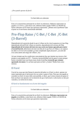 122
122Estrategia en el River
-¡Pero puedo apostar de farol!-
Un farol debe ser coherente
Esta es la característica principal de un farol, la coherencia. Debemos representar un
jugada c-r-e-i-b-l-e, y para hacer esto, debemos haber jugado TODA LA MANO de
forma coherente con la mano que queremos representar. ¿Dónde está el problema? Que
al pasar en el turn hemos demostrado debilidad.
Pre-Flop Raise / C-Bet / C-Bet /C-Bet
(3-Barrel)
Dependiendo de la posición desde la que el villano me ha visto la apuesta en el pre-flop,
dependiendo del perfil del villano en cuestión, dependiendo de la textura del flop,
dependiendo de la textura del turn (en cuya carta nos hemos apoyado para meter
el second barrel), deberíamos de tener una idea de lo que lleva el villano y ser capaces
de saber si el river le ha ayudado (¿se han completado algún proyecto?, ¿la carta del
river entra dentro del rango del villano?, etc)
Así que siempre que las condiciones sean propicias hay que intentar una tercera c-bet
porque es una jugada con EV+. Tenemos una posibilidad real de ganar la mano porque
hemos simulado tener una buena mano desde el preflop (recuerdo que estamos
apostando sin mano). Es un buen spot para un farol. ¿Cuánto? Medio bote como
mínimo.
El Farol
Una de las cosas que más llaman la atención del poker es el farol, es decir, apostar sin
mano esperando que el adversario tire sus cartas y ganar el bote. Para que una jugada se
considere un farol, la mano debe estar perdida, es decir, que la única manera de ganar el
bote sea hacer una apuesta con la intención de que el adversario o adversarios se den por
vencidos y se retiren de la mano.
El farol se fundamente en al arte del engaño
Un farol debe ser coherente
Esta es la característica principal de un farol, la coherencia. Debemos representar un
jugada c-r-e-i-b-l-e, y para hacer esto, debemos haber jugado TODA LA MANO de
forma coherente con la mano que queremos representar.
 