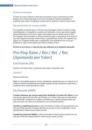 123
123 Manual de Hold’em Sin Límite
El farol es necesario
Si todos las manos llegarán al showdown (momento el que se muestran las cartas
después de las últimas apuestas en el river) a la larga los beneficios/perdidas se
igualarían entre todos los jugadores, porque todo se reduciría a tener la mejor mano.
Hay que farolear en su justa medida
Si un jugador no farolea nunca, la forma correcta de jugar contra él es dejar la mano
inmediatamente si el jugador en cuestión está implicado, a no ser que nuestra jugada
(presumiblemente) sea la mejor. Jugar contra alguien que no farolea nunca es fácil.
Si un jugador farolea siempre, la forma correcta de jugar es mantenerse en la mano en
caso que tengamos una mano medio fuerte y aguantar hasta el final. Por supuesto que
alguna vez el jugador tendrá mano y perderemos, pero ganaremos más veces que
perderemos. Jugar contra alguien que farolea siempre es fácil.
El farol es un recurso, y como tal, hay que utilizarlo en el momento adecuado.
Pre-Flop Raise / Bet / Bet / Bet
(Apostando por Valor)
Con Posición (IP)
Tenemos una buena mano y apostamos para seguir extrayendo valor.
¿Cuánto?
Mínimo medio bote.
Nota: Es aconsejable apostar la misma cantidad que cuando hacemos un 3-barrel, de lo
contrario estamos telegrafiando que cuando jugamos de farol apostamos medio bote y
cuando llevamos mano apostamos el bote.
Sin Posición (OOP)
Cuando estimamos que nuestra mano tiene dominada a la mano del villano es más
conveniente apostar de cara ¿Por qué? Porque si el villano estima que su mano puede
estar dominada o sospecha un overpair es posible que no apueste porque estime que
tiene una mano con valor en el showdown y no le compense apostar.
Cuando se completan proyectos es más conveniente el check-call que apostar de cara.
¿Por qué? Para controlar el tamaño del bote en caso que lo haya completado o dar la
oportunidad al villano de que intente un farol.
Cuando hay proyectos fallidos es más conveniente el check-call que apostar de cara.
¿Por qué? Para dar la oportunidad al villano de que intente un farol.
 