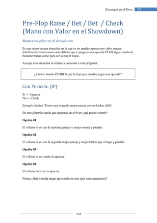 124
124Estrategia en el River
Pre-Flop Raise / Bet / Bet / Check
(Mano con Valor en el Showdown)
Mano con valor en el showdown
Es una mano en una situación en la que ya no puedes apostar por valor porque
difícilmente habrá manos más débiles que te paguen una apuesta PERO sigue siendo lo
bastante buena como para ser la mejor mano.
Así que esta situación se reduce a contestar a esta pregunta:
¿Existen manos PEORES que la tuya que puedan pagar una apuesta?
Con Posición (IP)
Si -> Apuesta
No -> Check.
Ejemplo clásico: Tienes una segunda mejor pareja con un kicker débil.
En este ejemplo supón que apuestas en el river ¿qué puede ocurrir?
Opción 01
El villano te ve con la máxima pareja (o mejor mano) y pierdes
Opción 02
El villano te ve con la segunda mejor pareja y mejor kicker que el tuyo y pierdes
Opción 03
El villano te ve resube la apuesta.
Opción 04
El villano no te ve la apuesta.
Piensa ¿Qué ventaja tengo apostando en este spot (circunstancias)?
 