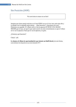 125
125 Manual de Hold’em Sin Límite
Sin Posición (OOP)
No conviertas tu mano en un farol
Imagina que tienes pareja máxima en el turn PERO cae en el river una carta más alta y
te quedas con la segunda mejor pareja… ¿Qué hacemos? ¿Apostamos de cara?
Pensemos un segundo. El villano solo te vera la apuesta SI TIENE UNA MANO
MEJOR que la tuya, así que lo que suele ocurrir en estas circunstancias es que el villano
no te vea la apuesta o bien que te vea la apuesta y te gane.
¿Entonces qué hacemos?
Check / call.
Le damos al villano la oportunidad de que intente un bluff (farol), de esta forma,
convertimos la situación en un movimiento EV+.
 