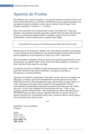 127
127 Manual de Hold’em Sin Límite
Apuesta de Prueba
Por definición una “apuesta de prueba” es una apuesta mínima en relación al bote con el
fin de extraer información, y en general, se podría decir que una apuesta de prueba sería
una apuesta mínima no ortodoxa, es decir, que es mínima y fuera de lugar. Como
mínima se entiende 1 / 4 de bote o 1 / 3 de bote.
Para evitar encontrarte en una situación que no sepas “por donde tirar”, tienes que
aprender a usar apuestas de prueba, para saber si alguien tiene una mano más fuerte que
la tuya o no, para posteriormente decidir la estrategia a seguir el resto de la mano.
Generalmente se utiliza cuando tienes la segundo mejor jugada.
Una información correcta en el momento preciso puede salvar todo tu stack
Recordar que en NL las apuestas “hablan”, por lo que debemos aprender a leer apuestas
y sacar conclusiones de la información. Por ejemplo, después de raisear fuerte pre-flop,
que dos jugadores te vean la apuesta en el flop, no nos “dice” nada bueno.
Hay que aprender a manipular el bote por medio de las apuestas que realizamos, con el
fin de que nos vaya dando “pistas” de las cartas de los demás jugadores y aumentar el
bote o mantenerlo bajo según nos convenga.
Una apuesta de prueba es rentable en límites bajos porque es territorio “weak” y esta
gente sale corriendo al más mínimo problema, y una apuesta de prueba es,
precisamente, un mínimo problema.
Seguimos con la historia, un personaje “weak-tight” en estos niveles es un jugador que
sabe jugar, o al menos, que tiene los fundamentos necesarios para estar en la mesa,
PERO necesita tener la máxima jugada para jugar agresivamente, la agresividad es un
“pista” del juego de esta gente. Sólo son agresivos con jugada hecha. Al tener
conocimientos del juego pueden interpretar una apuesta de prueba como una “trampa
para osos”, es decir, que coligiendo con la máxima que dice que: “Cada vez que
raiseamos estamos abriendo el bote”, ellos interpretan que estamos abriendo el bote A
PROPÓSITO para que ellos re-raiseen. Sabiendo todo esto, esa apuesta mínima, la
apuesta de prueba, nos está diciendo muchas cosas, y debemos adecuar nuestro juego a
esta circunstancia para seguir la mano.
****
$0.02/$0.05 No Limit Holdem
9 Players
Stacks:
UTG $5.38
UTG+1 $2.34
Hero (MP1) $5
MP2 $2.98
 