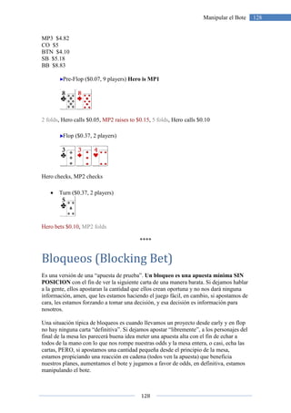 128
128Manipular el Bote
MP3 $4.82
CO $5
BTN $4.10
SB $5.18
BB $8.83
Pre-Flop ($0.07, 9 players) Hero is MP1
2 folds, Hero calls $0.05, MP2 raises to $0.15, 5 folds, Hero calls $0.10
Flop ($0.37, 2 players)
Hero checks, MP2 checks
• Turn ($0.37, 2 players)
Hero bets $0.10, MP2 folds
****
Bloqueos (Blocking Bet)
Es una versión de una “apuesta de prueba”. Un bloqueo es una apuesta mínima SIN
POSICION con el fin de ver la siguiente carta de una manera barata. Si dejamos hablar
a la gente, ellos apostaran la cantidad que ellos crean oportuna y no nos dará ninguna
información, amen, que les estamos haciendo el juego fácil, en cambio, si apostamos de
cara, les estamos forzando a tomar una decisión, y esa decisión es información para
nosotros.
Una situación típica de bloqueos es cuando llevamos un proyecto desde early y en flop
no hay ninguna carta “definitiva”. Si dejamos apostar “libremente”, a los personajes del
final de la mesa les parecerá buena idea meter una apuesta alta con el fin de echar a
todos de la mano con lo que nos rompe nuestras odds y la mesa entera, o casi, echa las
cartas, PERO, si apostamos una cantidad pequeña desde el principio de la mesa,
estamos propiciando una reacción en cadena (todos ven la apuesta) que beneficia
nuestros planes, aumentamos el bote y jugamos a favor de odds, en definitiva, estamos
manipulando el bote.
 