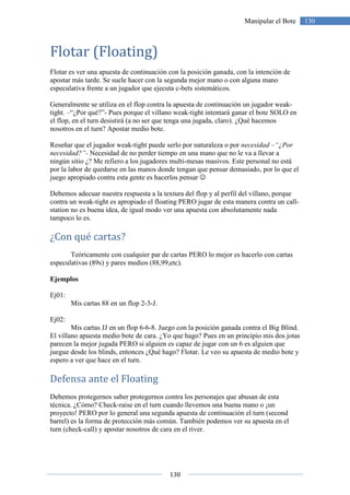 130
130Manipular el Bote
Flotar (Floating)
Flotar es ver una apuesta de continuación con la posición ganada, con la intención de
apostar más tarde. Se suele hacer con la segunda mejor mano o con alguna mano
especulativa frente a un jugador que ejecuta c-bets sistemáticos.
Generalmente se utiliza en el flop contra la apuesta de continuación un jugador weak-
tight. –“¿Por qué?”- Pues porque el villano weak-tight intentará ganar el bote SOLO en
el flop, en el turn desistirá (a no ser que tenga una jugada, claro). ¿Qué hacemos
nosotros en el turn? Apostar medio bote.
Reseñar que el jugador weak-tight puede serlo por naturaleza o por necesidad –“¿Por
necesidad?”- Necesidad de no perder tiempo en una mano que no le va a llevar a
ningún sitio ¿? Me refiero a los jugadores multi-mesas masivos. Este personal no está
por la labor de quedarse en las manos donde tengan que pensar demasiado, por lo que el
juego apropiado contra esta gente es hacerlos pensar ☺
Debemos adecuar nuestra respuesta a la textura del flop y al perfil del villano, porque
contra un weak-tight es apropiado el floating PERO jugar de esta manera contra un call-
station no es buena idea, de igual modo ver una apuesta con absolutamente nada
tampoco lo es.
¿Con qué cartas?
Teóricamente con cualquier par de cartas PERO lo mejor es hacerlo con cartas
especulativas (89s) y pares medios (88,99,etc).
Ejemplos
Ej01:
Mis cartas 88 en un flop 2-3-J.
Ej02:
Mis cartas JJ en un flop 6-6-8. Juego con la posición ganada contra el Big Blind.
El villano apuesta medio bote de cara. ¿Yo que hago? Pues en un principio mis dos jotas
parecen la mejor jugada PERO si alguien es capaz de jugar con un 6 es alguien que
juegue desde los blinds, entonces ¿Qué hago? Flotar. Le veo su apuesta de medio bote y
espero a ver que hace en el turn.
Defensa ante el Floating
Debemos protegernos saber protegernos contra los personajes que abusan de esta
técnica. ¿Cómo? Check-raise en el turn cuando llevemos una buena mano o ¡un
proyecto! PERO por lo general una segunda apuesta de continuación el turn (second
barrel) es la forma de protección más común. También podemos ver su apuesta en el
turn (check-call) y apostar nosotros de cara en el river.
 