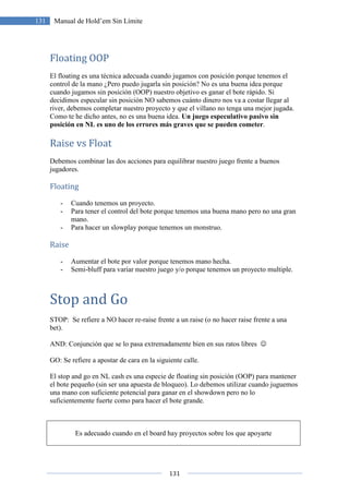 131
131 Manual de Hold’em Sin Límite
Floating OOP
El floating es una técnica adecuada cuando jugamos con posición porque tenemos el
control de la mano ¿Pero puedo jugarla sin posición? No es una buena idea porque
cuando jugamos sin posición (OOP) nuestro objetivo es ganar el bote rápido. Si
decidimos especular sin posición NO sabemos cuánto dinero nos va a costar llegar al
river, debemos completar nuestro proyecto y que el villano no tenga una mejor jugada.
Como te he dicho antes, no es una buena idea. Un juego especulativo pasivo sin
posición en NL es uno de los errores más graves que se pueden cometer.
Raise vs Float
Debemos combinar las dos acciones para equilibrar nuestro juego frente a buenos
jugadores.
Floating
- Cuando tenemos un proyecto.
- Para tener el control del bote porque tenemos una buena mano pero no una gran
mano.
- Para hacer un slowplay porque tenemos un monstruo.
Raise
- Aumentar el bote por valor porque tenemos mano hecha.
- Semi-bluff para variar nuestro juego y/o porque tenemos un proyecto multiple.
Stop and Go
STOP: Se refiere a NO hacer re-raise frente a un raise (o no hacer raise frente a una
bet).
AND: Conjunción que se lo pasa extremadamente bien en sus ratos libres ☺
GO: Se refiere a apostar de cara en la siguiente calle.
El stop and go en NL cash es una especie de floating sin posición (OOP) para mantener
el bote pequeño (sin ser una apuesta de bloqueo). Lo debemos utilizar cuando juguemos
una mano con suficiente potencial para ganar en el showdown pero no lo
suficientemente fuerte como para hacer el bote grande.
Es adecuado cuando en el board hay proyectos sobre los que apoyarte
 