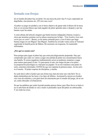 6
6Introducción
Sentado con Ovejas
En el mundo del poker hay un dicho: En una mesa de poker hay 9 ovejas esperando ser
degolladas, sino piensas así, ¡TÚ eres una oveja!
Al poker se juega sin piedad y con el único objetivo de ganar todo el dinero de la mesa.
Esto es un axioma básico que todo jugador de poker aprende antes o después y por las
buenas o por las malas.
A estas alturas del artículo imagino que harán lectores indignados (futuras ovejas) y
otros que mientras asienten con la cabeza susurran por la bajo –“Este hombre tiene más
razón que un santo”-. Bueno, yo de santos entiendo poco y con el único que hago
buenas migas en con Miguel. San Miguel. También he enviado varias cartas al Vaticano
sugiriendo la beatificación de Mahou. De momento sin respuesta. Os mantendré
informados.
¿Por qué os cuento esto?
Pues porque para jugar al poker hay que estar psicológicamente preparado. Hay que
comprender que cada vez vamos a jugar una partida de poker nos encaminamos hacia
una batalla. Si somos jugadores medianamente serios no podemos sentarnos a jugar
unas manos para pasar el rato. Yo para pasar el rato, tiro migas de pan a los patos…
La preparación psicológica es vital para un jugador. Si no nos tomamos este punto en
serio, estaremos derrotados ANTES de que nos repartan la primera mano. Así de serio
es el asunto. El poker requiere de disciplina, y mucha.
Se suele decir sobre el poker que una forma muy dura de tener una vida fácil. No os
dejéis deslumbrar por las luces y los fajos de billetes. Acometed la carrera en el poker
con visos de realismo y con gran dosis de entusiasmo por el estudio del juego, de no ser
así, estáis abocados a la bancarrota.
Sé que las palabras que estáis leyendo pueden parecer duras, pero flaco favor os haría si
no os advirtiera de donde os vais a meter si pretendéis sacar del poker un sobresueldo.
Y así están las cosas.
 