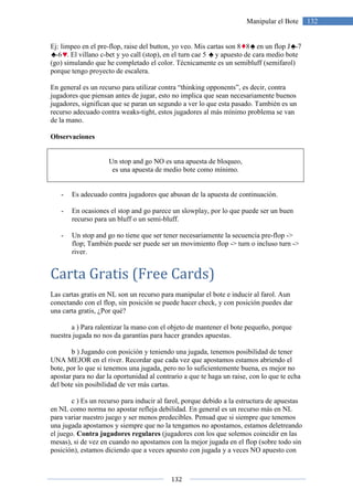 132
132Manipular el Bote
Ej: limpeo en el pre-flop, raise del button, yo veo. Mis cartas son 8 8 en un flop J -7
-6 . El villano c-bet y yo call (stop), en el turn cae 5 y apuesto de cara medio bote
(go) simulando que he completado el color. Técnicamente es un semibluff (semifarol)
porque tengo proyecto de escalera.
En general es un recurso para utilizar contra “thinking opponents”, es decir, contra
jugadores que piensan antes de jugar, esto no implica que sean necesariamente buenos
jugadores, significan que se paran un segundo a ver lo que esta pasado. También es un
recurso adecuado contra weaks-tight, estos jugadores al más mínimo problema se van
de la mano.
Observaciones
Un stop and go NO es una apuesta de bloqueo,
es una apuesta de medio bote como mínimo.
- Es adecuado contra jugadores que abusan de la apuesta de continuación.
- En ocasiones el stop and go parece un slowplay, por lo que puede ser un buen
recurso para un bluff o un semi-bluff.
- Un stop and go no tiene que ser tener necesariamente la secuencia pre-flop ->
flop; También puede ser puede ser un movimiento flop -> turn o incluso turn ->
river.
Carta Gratis (Free Cards)
Las cartas gratis en NL son un recurso para manipular el bote e inducir al farol. Aun
conectando con el flop, sin posición se puede hacer check, y con posición puedes dar
una carta gratis, ¿Por qué?
a ) Para ralentizar la mano con el objeto de mantener el bote pequeño, porque
nuestra jugada no nos da garantías para hacer grandes apuestas.
b ) Jugando con posición y teniendo una jugada, tenemos posibilidad de tener
UNA MEJOR en el river. Recordar que cada vez que apostamos estamos abriendo el
bote, por lo que si tenemos una jugada, pero no lo suficientemente buena, es mejor no
apostar para no dar la oportunidad al contrario a que te haga un raise, con lo que te echa
del bote sin posibilidad de ver más cartas.
c ) Es un recurso para inducir al farol, porque debido a la estructura de apuestas
en NL como norma no apostar refleja debilidad. En general es un recurso más en NL
para variar nuestro juego y ser menos predecibles. Pensad que si siempre que tenemos
una jugada apostamos y siempre que no la tengamos no apostamos, estamos deletreando
el juego. Contra jugadores regulares (jugadores con los que solemos coincidir en las
mesas), si de vez en cuando no apostamos con la mejor jugada en el flop (sobre todo sin
posición), estamos diciendo que a veces apuesto con jugada y a veces NO apuesto con
 