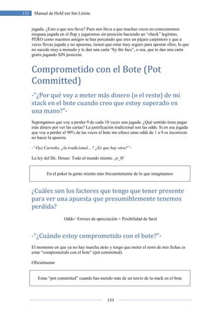 133
133 Manual de Hold’em Sin Límite
jugada. ¿Esto a que nos lleva? Pues nos lleva a que muchas veces no conectaremos
ninguna jugada en el flop y jugaremos sin posición haciendo un “check” legitimo,
PERO como nuestros amigos se han percatado que eres un pájaro carpintero y que a
veces llevas jugada y no apuestas, tienen que estar muy seguro para apostar ellos, lo que
no sucede muy a menudo y te dan una carta “by the face”, o sea, que te dan una carta
gratis jugando SIN posición.
Comprometido con el Bote (Pot
Committed)
-“¿Por qué voy a meter más dinero (o el resto) de mi
stack en el bote cuando creo que estoy superado en
una mano?”-
Supongamos que voy a perder 9 de cada 10 veces una jugada. ¿Qué sentido tiene pagar
más dinero por ver las cartas? La justificación tradicional son las odds. Si en esa jugada
que voy a perder el 90% de las veces el bote me ofrece unas odds de 1 a 9 es incorrecto
no hacer la apuesta.
-“Oye Carreño, ¿la tradicional…? ¿Es que hay otra?”-
La ley del Dc. House: Todo el mundo miente. ¡o_0!
En el poker la gente miente más frecuentemente de lo que imaginamos
¿Cuáles son los factores que tengo que tener presente
para ver una apuesta que presumiblemente tenemos
perdida?
Odds+ Errores de apreciación + Posibilidad de farol
-“¿Cuándo estoy comprometido con el bote?”-
El momento en que ya no hay marcha atrás y tengo que meter el resto de mis fichas es
estar “comprometido con el bote” (pot committed).
Oficialmente
Estas “pot committed” cuando has metido más de un tercio de tu stack en el bote
 