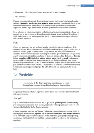 134
134Manipular el Bote
-“Ummmmm… Oye Carreño. Esto no me convence”- A mí tampoco.
Teoría en mano:
Cuando hemos metido un más de un tercio de nuestro stack en un bote faltando cartas
por caer, las cuales pueden mejorar nuestra mano, estamos en una situación en la que
matemáticamente suele ser incorrecto retirarse a menos que sepamos que estamos
superados. STOP. Aquí está el tema. A menos que sepamos que estamos superados.
Si no sabemos si estamos superados, probablemente tengamos unas odds 2 a 1 dog (en
contra), por lo que es correcto desde el punto de vista de la probabilidad llegar hasta el
final, dado que será esa las odds que nos ofrece el bote como mínimo (generalmente)
más las odds implícitas.
PERO
Como voy a suponer que soy un buen jugador (acto de fe) y tengo una lectura de la
mano del villano. Llega un momento en qué debo decidir si voy a jugar la mano o no, y
si decido hacerlo (jugar la mano) cómo lo voy a hacer. Es decir, que realmente el
concepto de pot committed es una decisión personal más que matemática. Soy yo quien
decide en un momento dado si voy hasta el final con mi mano. Esa decisión se debe de
haber tomado ANTES de haber metido más de un tercio de tu stack en la mano,
repito ANTES. Está claro que para apoyarnos en esa decisión debemos tener como
referencia las matemáticas, PERO la decisión la tomo yo y no un concepto etéreo de un
país donde ni siquiera tienen cerveza… en definitiva el “sentirse” comprometido con el
bote es una decisión personal porque TU DECIDES si te vas a comprometer con el
bote.
La Posición
La mayoría de del dinero que vas a ganar jugando al poker
lo vas a hacer jugando desde el final de la mesa (late position)
Lo que significa que debemos jugar más manos desde esa posición y debemos hacerlo
más agresivamente.
¿Por qué?
Soy el último en tomar una decisión, por lo que soy el que tengo más información y
por consiguiente me es más fácil hacerlo, además El villano puede equivocarse él sólo,
sin necesidad de haber dicho (hecho) yo nada.
Cuando juegas sin posición (OOP)(Out Of Position) generalmente no sabes si tienes la
mejor jugada, mientras que jugando con la posición tienes una idea mucho más clara
de la situación. La posición nos ayuda a evitar problemas, por ejemplo en el pre-flop
desechando manos conflictivas si el bote viene raiseado y nosotros no llevamos manos
premium.
 