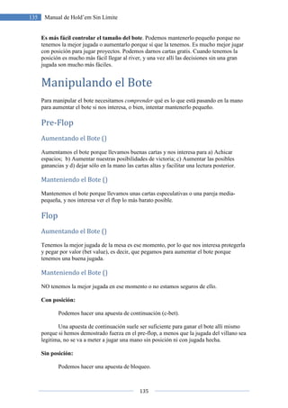 135
135 Manual de Hold’em Sin Límite
Es más fácil controlar el tamaño del bote. Podemos mantenerlo pequeño porque no
tenemos la mejor jugada o aumentarlo porque sí que la tenemos. Es mucho mejor jugar
con posición para jugar proyectos. Podemos darnos cartas gratis. Cuando tenemos la
posición es mucho más fácil llegar al river, y una vez allí las decisiones sin una gran
jugada son mucho más fáciles.
Manipulando el Bote
Para manipular el bote necesitamos comprender qué es lo que está pasando en la mano
para aumentar el bote si nos interesa, o bien, intentar mantenerlo pequeño.
Pre-Flop
Aumentando el Bote ()
Aumentamos el bote porque llevamos buenas cartas y nos interesa para a) Achicar
espacios; b) Aumentar nuestras posibilidades de victoria; c) Aumentar las posibles
ganancias y d) dejar sólo en la mano las cartas altas y facilitar una lectura posterior.
Manteniendo el Bote ()
Mantenemos el bote porque llevamos unas cartas especulativas o una pareja media-
pequeña, y nos interesa ver el flop lo más barato posible.
Flop
Aumentando el Bote ()
Tenemos la mejor jugada de la mesa es ese momento, por lo que nos interesa protegerla
y pegar por valor (bet value), es decir, que pegamos para aumentar el bote porque
tenemos una buena jugada.
Manteniendo el Bote ()
NO tenemos la mejor jugada en ese momento o no estamos seguros de ello.
Con posición:
Podemos hacer una apuesta de continuación (c-bet).
Una apuesta de continuación suele ser suficiente para ganar el bote allí mismo
porque si hemos demostrado fuerza en el pre-flop, a menos que la jugada del villano sea
legitima, no se va a meter a jugar una mano sin posición ni con jugada hecha.
Sin posición:
Podemos hacer una apuesta de bloqueo.
 
