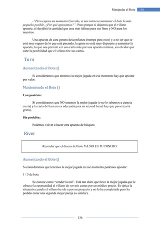 136
136Manipular el Bote
-“Pero espera un momento Carreño, si nos interesa mantener el bote lo más
pequeño posible, ¿Por qué apostamos?”- Pues porque si dejamos que el villano
apueste, el decidirá la cantidad que crea más idónea para sus fines y NO para los
nuestros.
Una apuesta de cara genera desconfianza (trampa para osos) y a no ser que se
esté muy seguro de lo que está pasando, la gente no está muy dispuesta a aumentar la
apuesta, lo que nos permite ver una carta más por una apuesta mínima, sin olvidar que
cabe la posibilidad que el villano tire sus cartas.
Turn
Aumentando el Bote ()
Si consideramos que tenemos la mejor jugada en ese momento hay que apostar
por valor.
Manteniendo el Bote ()
Con posición:
Si consideramos que NO tenemos la mejor jugada (o no lo sabemos a ciencia
cierta) y la carta del turn no es adecuada para un second barrel hay que pasar (carta
gratis).
Sin posición:
Podemos volver a hacer otra apuesta de bloqueo
River
Recordar que el dinero del bote YA NO ES TU DINERO
Aumentando el Bote ()
Si consideramos que tenemos la mejor jugada en ese momento podemos apostar:
1 / 3 de bote
Se conoce como “vender la nut”. Está tan claro que llevo la mejor jugada que le
ofrezco la oportunidad al villano de ver mis cartas por un módico precio. Es típica la
situación cuando el villano ha ido a por un proyecto y no lo ha completado pero ha
podido cazar una segunda mejor pareja (o similar).
 