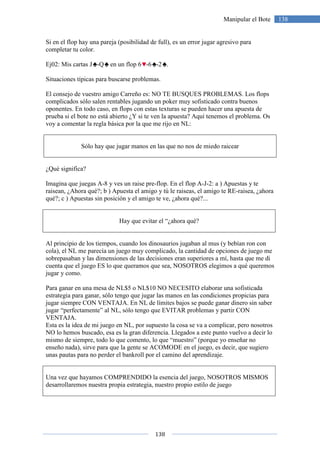 138
138Manipular el Bote
Si en el flop hay una pareja (posibilidad de full), es un error jugar agresivo para
completar tu color.
Ej02: Mis cartas J -Q en un flop 6 -6 -2 .
Situaciones típicas para buscarse problemas.
El consejo de vuestro amigo Carreño es: NO TE BUSQUES PROBLEMAS. Los flops
complicados sólo salen rentables jugando un poker muy sofisticado contra buenos
oponentes. En todo caso, en flops con estas texturas se pueden hacer una apuesta de
prueba si el bote no está abierto ¿Y si te ven la apuesta? Aquí tenemos el problema. Os
voy a comentar la regla básica por la que me rijo en NL:
Sólo hay que jugar manos en las que no nos de miedo raicear
¿Qué significa?
Imagina que juegas A-8 y ves un raise pre-flop. En el flop A-J-2: a ) Apuestas y te
raisean, ¿Ahora qué?; b ) Apuesta el amigo y tú le raiseas, el amigo te RE-raisea, ¿ahora
qué?; c ) Apuestas sin posición y el amigo te ve, ¿ahora qué?...
Hay que evitar el “¿ahora qué?
Al principio de los tiempos, cuando los dinosaurios jugaban al mus (y bebían ron con
cola), el NL me parecía un juego muy complicado, la cantidad de opciones de juego me
sobrepasaban y las dimensiones de las decisiones eran superiores a mí, hasta que me di
cuenta que el juego ES lo que queramos que sea, NOSOTROS elegimos a qué queremos
jugar y como.
Para ganar en una mesa de NL$5 o NL$10 NO NECESITO elaborar una sofisticada
estrategia para ganar, sólo tengo que jugar las manos en las condiciones propicias para
jugar siempre CON VENTAJA. En NL de límites bajos se puede ganar dinero sin saber
jugar “perfectamente” al NL, sólo tengo que EVITAR problemas y partir CON
VENTAJA.
Esta es la idea de mi juego en NL, por supuesto la cosa se va a complicar, pero nosotros
NO lo hemos buscado, esa es la gran diferencia. Llegados a este punto vuelvo a decir lo
mismo de siempre, todo lo que comento, lo que “muestro” (porque yo enseñar no
enseño nada), sirve para que la gente se ACOMODE en el juego, es decir, que sugiero
unas pautas para no perder el bankroll por el camino del aprendizaje.
Una vez que hayamos COMPRENDIDO la esencia del juego, NOSOTROS MISMOS
desarrollaremos nuestra propia estrategia, nuestro propio estilo de juego
 