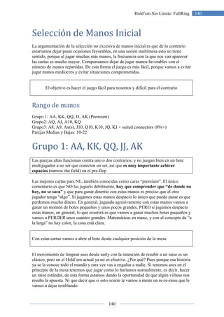 140
140Hold’em Sin Límite: FullRing
Selección de Manos Inicial
La argumentación de la selección no excesiva de manos inicial es que de lo contrario
estaríamos dejar pasar ocasiones favorables, en una sesión multimesa esto no tiene
sentido, porque al jugar muchas más manos, la frecuencia con la que nos van aparecer
las cartas es mucho mayor. Compensamos dejar de jugar manos favorables con el
número de manos repartidas. De esta forma el juego es más fácil, porque vamos a evitar
jugar manos mediocres y evitar situaciones comprometidas.
El objetivo es hacer el juego fácil para nosotros y difícil para el contrario
Rango de manos
Grupo 1: AA, KK, QQ, JJ, AK (Premium)
Grupo2: AQ, AJ, A10, KQ
Grupo3: A8, A9, Ax(s), J10, Q10, K10, JQ, KJ + suited connectors (89s+)
Parejas Medias y Bajas: 10-22
Grupo 1: AA, KK, QQ, JJ, AK
Las parejas altas funcionan contra uno o dos contrarios, y no juegan bien en un bote
multijugador a no ser que conecten un set, así que es muy importante achicar
espacios (narrow the field) en el pre-flop
Las mejores cartas para NL, también conocidas como caras “premium”. El único
comentario es que NO las juguéis débilmente, hay que comprender que “de donde no
hay, no se saca” y que para ganar dinerito con estas manos es preciso que el otro
jugador tenga “algo”. Si jugamos estas manos despacio lo único que puede pasar es que
perdemos mucho dinero. En general, jugando agresivamente con estas manos vamos a
ganar un montón de botes pequeños y unos pocos grandes, PERO si jugamos despacio
estas manos, en general, lo que ocurrirá es que vamos a ganar muchos botes pequeños y
vamos a PERDER unos cuantos grandes. Matemáticas en mano, y con el concepto de “a
la larga” no hay color, la cosa está clara.
Con estas cartas vamos a abrir el bote desde cualquier posición de la mesa
El movimiento de limpear ases desde early con la intención de resubir a un raise es un
clásico, pero en el Hold’em actual ya no es efectivo. ¿Por qué? Pues porque esa historia
ya se la conoce todo el mundo y rara vez vas a engañar a nadie. Si tenemos ases en el
principio de la mesa tenemos que jugar como lo haríamos normalmente, es decir, hacer
un raise estándar, de esta forma estamos dando la oportunidad de que algún villano nos
resuba la apuesta. Ni que decir que si esto ocurre le vamos a meter un re-re-raise que le
vamos a dejar temblando.
 