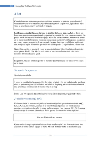 141
141 Manual de Hold’em Sin Límite
3 Bet
Cuando llevamos una mano premium debemos aumentar la apuesta, generalmente 3
veces la cantidad de la apuesta (3x) del raiser original + 1x por cada jugador que haya
visto la apuesta original + los blinds + limpers
La idea es aumentar la apuesta todo lo posible sin hacer una overbet, es decir, sin
hacer una apuesta desproporcionada respecto a la cantidad del bote en ese momento. No
puedo hacer una apuesta de media caja (la mitad del dinero máximo permitido al entrar
en la mesa) cuando tengo una pareja de ases porque nadie me verá la apuesta y dejamos
de extraer valor a una pareja de ases, o todavía peor, hago una resubida de media caja
con pareja de reyes, de manera que nadie me ve la apuesta O alguien la ve y lleva ases.
Nota: Otra opción es apostar 4 veces la apuesta del raiser (4x). En el ejemplo anterior
seria apostar $1 ($0.25 x $4). Si en la mesa se hace normalmente una 3 bet de 4x
nosotros debemos hacerlo igual.
En general, hay que intentar apostar lo máximo posible sin que sea una overbet a ojos
de la mesa.
Secuencia de apuestas
Movimiento estándar
3 veces la cantidad de la apuesta (3x) del raiser original + 1x por cada jugador que haya
visto la apuesta original del villano + los blinds + limpers y posteriormente realizamos
una apuesta de continuación de medio bote en el flop
Nota: La c-bet (apuesta de continuación) suele ser un poco mayor que medio bote.
¿Y si nos re-raisean (3 bet)?
En límites bajos la inmensa mayoría de las veces significa que nos enfrentamos a QQ,
KK, AA, AK, no obstante, cuando el re-raise lo hace alguno de los blinds estando
nosotros en posiciones de robo el rango suele ser mayor (por ejemplo 88+, AJ+) porque
interpreta que le estamos robando, es decir, que no llevamos una mano legitima.
Ver una 3 bet suele ser un error
Conociendo el rango (aproximado) con el que nos hacen la 3 bet debemos tomar una
decisión de cómo vamos a jugar la mano ANTES de hacer nada. Si estimamos que
 