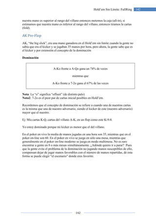 142
142Hold’em Sin Límite: FullRing
nuestra mano es superior al rango del villano entonces metemos la caja (all-in), si
estimamos que nuestra mano es inferior al rango del villano, entonces tiramos la cartas
(fold).
AK Pre-Flop
AK, “the big slick”, era una mano ganadora en el Hold’em sin límite cuando la gente no
sabía que era el kicker y se jugaban 35 manos por hora, pero ahora, la gente sabe que es
el kicker y por extensión el concepto de la dominación
Dominación
A-Ko frente a A-Qo gana un 74% de veces
mientras que
A-Ko frente a 7-2o gana el 67% de las veces
Nota: La “o” significa “offsuit” (de distinto palo)
Nota2: 7-2o es el peor par de cartas inicial posibles en Hold’em.
Recordemos que el concepto de dominación se refiere a cuando una de nuestras cartas
es la misma que una de nuestro adversario, siendo el kicker de este (nuestro adversario)
mayor que el nuestro.
Ej: Mis cartas K-Q, cartas del villano A-K, en un flop como este K-9-8.
Yo estoy dominado porque mi kicker es menor que el del villano.
En el poker en vivo la media de manos jugadas en una hora son 35, mientras que en el
poker on-line son 60. En el poker en vivo se juega en sólo una mesa, mientras que
generalmente en el poker on-line moderno se juega en modo multimesa. No es raro
encontrar a gente en 8 o más mesas simultáneamente. ¿Adónde quiero ir a parar? Pues
que la gente evita el problema de la dominación no jugando manos susceptibles de ello,
compensan dejar de jugar manos favorables con el número de manos repartidas, de esta
forma se puede elegir “el escenario” donde eres favorito.
 
