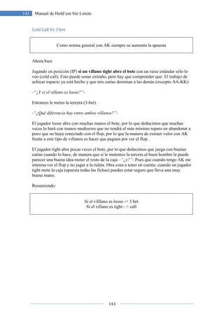 143
143 Manual de Hold’em Sin Límite
Cold Call Vs 3 bet
Como norma general con AK siempre se aumenta la apuesta
Ahora bien
Jugando en posición (IP) si un villano tight abre el bote con un raise estándar sólo lo
veo (cold call). Esto puede sonar extraño, pero hay que comprender que: El trabajo de
achicar espacio ya está hecho y que mis cartas dominan a las demás (excepto AA-KK).
-“¿Y si el villano es loose?”-
Entonces le metes la tercera (3-bet).
-“¿Qué diferencia hay entre ambos villanos?”-
El jugador loose abre con muchas manos el bote, por lo que deducimos que muchas
veces lo hará con manos mediocres que no tendrá el más mínimo reparo en abandonar a
poco que no haya conectado con el flop, por lo que la manera de extraer valor con AK
frente a este tipo de villanos es hacer que paguen por ver el flop.
El jugador tight abre pocas veces el bote, por lo que deducimos que juega con buenas
cartas cuando lo hace, de manera que si le metemos la tercera al buen hombre le puede
parecer una buena idea meter el resto de la caja –“¿y?”- Pues que cuando tengo AK me
interesa ver el flop y no jugar a la ruleta. Otra cosa a tener en cuenta: cuando un jugador
tight mete la caja (apuesta todas las fichas) puedes estar seguro que lleva una muy
buena mano.
Resumiendo:
Si el villlano es loose -> 3 bet
Si el villano es tight - > call
 