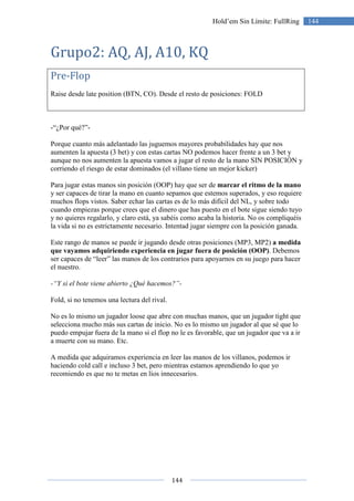 144
144Hold’em Sin Límite: FullRing
Grupo2: AQ, AJ, A10, KQ
Pre-Flop
Raise desde late position (BTN, CO). Desde el resto de posiciones: FOLD
-“¿Por qué?”-
Porque cuanto más adelantado las juguemos mayores probabilidades hay que nos
aumenten la apuesta (3 bet) y con estas cartas NO podemos hacer frente a un 3 bet y
aunque no nos aumenten la apuesta vamos a jugar el resto de la mano SIN POSICIÓN y
corriendo el riesgo de estar dominados (el villano tiene un mejor kicker)
Para jugar estas manos sin posición (OOP) hay que ser de marcar el ritmo de la mano
y ser capaces de tirar la mano en cuanto sepamos que estemos superados, y eso requiere
muchos flops vistos. Saber echar las cartas es de lo más difícil del NL, y sobre todo
cuando empiezas porque crees que el dinero que has puesto en el bote sigue siendo tuyo
y no quieres regalarlo, y claro está, ya sabéis como acaba la historia. No os compliquéis
la vida si no es estrictamente necesario. Intentad jugar siempre con la posición ganada.
Este rango de manos se puede ir jugando desde otras posiciones (MP3, MP2) a medida
que vayamos adquiriendo experiencia en jugar fuera de posición (OOP). Debemos
ser capaces de “leer” las manos de los contrarios para apoyarnos en su juego para hacer
el nuestro.
-“Y si el bote viene abierto ¿Qué hacemos?”-
Fold, si no tenemos una lectura del rival.
No es lo mismo un jugador loose que abre con muchas manos, que un jugador tight que
selecciona mucho más sus cartas de inicio. No es lo mismo un jugador al que sé que lo
puedo empujar fuera de la mano si el flop no le es favorable, que un jugador que va a ir
a muerte con su mano. Etc.
A medida que adquiramos experiencia en leer las manos de los villanos, podemos ir
haciendo cold call e incluso 3 bet, pero mientras estamos aprendiendo lo que yo
recomiendo es que no te metas en líos innecesarios.
 