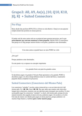 145 Manual de Hold’em Sin Límite
Grupo3: A8, A9, Ax(s), J10, Q10, K10,
JQ, KJ + Suited
Pre-Flop
Raise desde late position (BTN,CO) si el bote no está abierto o limp (ver una apuesta
simple) desde late position en mesas pasivas.
El poder real de estas cartas está en su potencial para generar proyectos, por lo que
generalmente nos conviene mantener el bote pequeño
una pareja en el flop porque nuestro kicker es de pena y podemos estar dominados.
Con estas cartas se puede hacer un raise PERO no verlo
¿Por qué?
Porque podemos estar dominados.
En este punto voy a repasar
Los grandes botes son para las grandes cartas
Si decidimos jugar a la grande (3 bet pre
decidimos jugar a la chica (limp) debemos tener el control del bote y mantenerlo
pequeño (hasta completar mi proyecto).
Suited Connectors (Conectores del
Los conectores “suitados” son dos cartas consecutivas o con un
mismo palo. Ej: 4 -5 o bien 4
tengan unos conectores, menores son sus opciones para conseguir una escalera. Es muy
aconsejable jugar los conectores “suitados”, es decir, del mismo palo, porq
manera tenemos dos jugadas al precio de una, podemos jugar a la escalera y al color.
Este tipo de manos son ideales para jugar en mesas pasivas, porque podemos ver
muchos flops baratos y también
145
Manual de Hold’em Sin Límite
A8, A9, Ax(s), J10, Q10, K10,
uited Connectors
Raise desde late position (BTN,CO) si el bote no está abierto o limp (ver una apuesta
simple) desde late position en mesas pasivas.
El poder real de estas cartas está en su potencial para generar proyectos, por lo que
generalmente nos conviene mantener el bote pequeño. Mucho OJO si conectamos
una pareja en el flop porque nuestro kicker es de pena y podemos estar dominados.
cartas se puede hacer un raise PERO no verlo
Porque podemos estar dominados.
r un concepto importante
Los grandes botes son para las grandes cartas
Si decidimos jugar a la grande (3 bet pre-flop) apostamos a los grande, PERO si
decidimos jugar a la chica (limp) debemos tener el control del bote y mantenerlo
(hasta completar mi proyecto).
Suited Connectors (Conectores del Mismo Palo)
Los conectores “suitados” son dos cartas consecutivas o con un intervalo de 4 del
o bien 4 -8 . Hay que saber que cuantos más intervalos
tengan unos conectores, menores son sus opciones para conseguir una escalera. Es muy
aconsejable jugar los conectores “suitados”, es decir, del mismo palo, porq
manera tenemos dos jugadas al precio de una, podemos jugar a la escalera y al color.
Este tipo de manos son ideales para jugar en mesas pasivas, porque podemos ver
muchos flops baratos y también para variar nuestro juego.
A8, A9, Ax(s), J10, Q10, K10,
Raise desde late position (BTN,CO) si el bote no está abierto o limp (ver una apuesta
El poder real de estas cartas está en su potencial para generar proyectos, por lo que
. Mucho OJO si conectamos
una pareja en el flop porque nuestro kicker es de pena y podemos estar dominados.
los grande, PERO si
decidimos jugar a la chica (limp) debemos tener el control del bote y mantenerlo
alo)
intervalo de 4 del
. Hay que saber que cuantos más intervalos
tengan unos conectores, menores son sus opciones para conseguir una escalera. Es muy
aconsejable jugar los conectores “suitados”, es decir, del mismo palo, porque de esta
manera tenemos dos jugadas al precio de una, podemos jugar a la escalera y al color.
Este tipo de manos son ideales para jugar en mesas pasivas, porque podemos ver
 