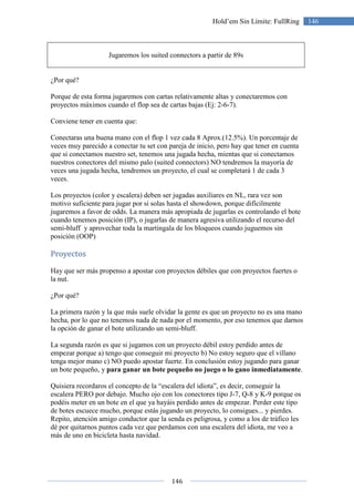 146
146Hold’em Sin Límite: FullRing
Jugaremos los suited connectors a partir de 89s
¿Por qué?
Porque de esta forma jugaremos con cartas relativamente altas y conectaremos con
proyectos máximos cuando el flop sea de cartas bajas (Ej: 2-6-7).
Conviene tener en cuenta que:
Conectaras una buena mano con el flop 1 vez cada 8 Aprox.(12.5%). Un porcentaje de
veces muy parecido a conectar tu set con pareja de inicio, pero hay que tener en cuenta
que si conectamos nuestro set, tenemos una jugada hecha, mientas que si conectamos
nuestros conectores del mismo palo (suited connectors) NO tendremos la mayoría de
veces una jugada hecha, tendremos un proyecto, el cual se completará 1 de cada 3
veces.
Los proyectos (color y escalera) deben ser jugadas auxiliares en NL, rara vez son
motivo suficiente para jugar por si solas hasta el showdown, porque difícilmente
jugaremos a favor de odds. La manera más apropiada de jugarlas es controlando el bote
cuando tenemos posición (IP), o jugarlas de manera agresiva utilizando el recurso del
semi-bluff y aprovechar toda la martingala de los bloqueos cuando juguemos sin
posición (OOP)
Proyectos
Hay que ser más propenso a apostar con proyectos débiles que con proyectos fuertes o
la nut.
¿Por qué?
La primera razón y la que más suele olvidar la gente es que un proyecto no es una mano
hecha, por lo que no tenemos nada de nada por el momento, por eso tenemos que darnos
la opción de ganar el bote utilizando un semi-bluff.
La segunda razón es que si jugamos con un proyecto débil estoy perdido antes de
empezar porque a) tengo que conseguir mi proyecto b) No estoy seguro que el villano
tenga mejor mano c) NO puedo apostar fuerte. En conclusión estoy jugando para ganar
un bote pequeño, y para ganar un bote pequeño no juego o lo gano inmediatamente.
Quisiera recordaros el concepto de la “escalera del idiota”, es decir, conseguir la
escalera PERO por debajo. Mucho ojo con los conectores tipo J-7, Q-8 y K-9 porque os
podéis meter en un bote en el que ya hayáis perdido antes de empezar. Perder este tipo
de botes escuece mucho, porque estás jugando un proyecto, lo consigues... y pierdes.
Repito, atención amigo conductor que la senda es peligrosa, y como a los de tráfico les
dé por quitarnos puntos cada vez que perdamos con una escalera del idiota, me veo a
más de uno en bicicleta hasta navidad.
 