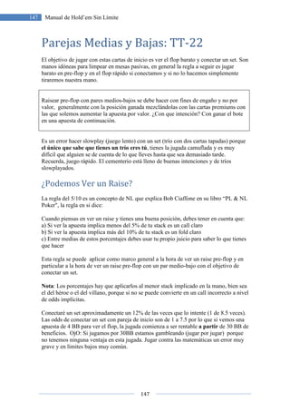 147
147 Manual de Hold’em Sin Límite
Parejas Medias y Bajas: TT-22
El objetivo de jugar con estas cartas de inicio es ver el flop barato y conectar un set. Son
manos idóneas para limpear en mesas pasivas, en general la regla a seguir es jugar
barato en pre-flop y en el flop rápido si conectamos y si no lo hacemos simplemente
tiraremos nuestra mano.
Raisear pre-flop con pares medios-bajos se debe hacer con fines de engaño y no por
valor, generalmente con la posición ganada mezclándolas con las cartas premiums con
las que solemos aumentar la apuesta por valor. ¿Con que intención? Con ganar el bote
en una apuesta de continuación.
Es un error hacer slowplay (juego lento) con un set (trío con dos cartas tapadas) porque
el único que sabe que tienes un trío eres tú, tienes la jugada camuflada y es muy
difícil que alguien se de cuenta de lo que lleves hasta que sea demasiado tarde.
Recuerda, juego rápido. El cementerio está lleno de buenas intenciones y de tríos
slowplayados.
¿Podemos Ver un Raise?
La regla del 5/10 es un concepto de NL que explica Bob Ciaffone en su libro “PL & NL
Poker", la regla en si dice:
Cuando piensas en ver un raise y tienes una buena posición, debes tener en cuenta que:
a) Si ver la apuesta implica menos del 5% de tu stack es un call claro
b) Si ver la apuesta implica más del 10% de tu stack es un fold claro
c) Entre medias de estos porcentajes debes usar tu propio juicio para saber lo que tienes
que hacer
Esta regla se puede aplicar como marco general a la hora de ver un raise pre-flop y en
particular a la hora de ver un raise pre-flop con un par medio-bajo con el objetivo de
conectar un set.
Nota: Los porcentajes hay que aplicarlos al menor stack implicado en la mano, bien sea
el del héroe o el del villano, porque si no se puede convierte en un call incorrecto a nivel
de odds implícitas.
Conectaré un set aproximadamente un 12% de las veces que lo intente (1 de 8.5 veces).
Las odds de conectar un set con pareja de inicio son de 1 a 7.5 por lo que si vemos una
apuesta de 4 BB para ver el flop, la jugada comienza a ser rentable a partir de 30 BB de
beneficios. OjO: Si jugamos por 30BB estamos gambleando (jugar por jugar) porque
no tenemos ninguna ventaja en esta jugada. Jugar contra las matemáticas un error muy
grave y en límites bajos muy común.
 