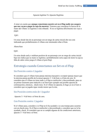 148
148Hold’em Sin Límite: FullRing
Apuesta legitima Vs Apuesta Ilegitima
A tener en cuenta que aunque conectemos nuestro set en el flop nadie nos asegura
que nos vayan a pagar la caja (la nuestra). Tenemos que considerar la fuerza de la
mano del villano: es legítima o está robando. Si no es legítima difícilmente nos vaya a
pagar.
Ej01:
Un raise desde late de un personaje con un rango de cartas inicial alto nos está
indicando que probablemente el villano este intentando robar el bote.
Ahora bien
Ej02:
Un raise desde early o médium position de un personaje con un rango de cartas inicial
bajo nos indica que su mano es legítima y probablemente sería capaz de meter la caja (a
falta de saber cómo juega el villano el post-flop)
Estrategia cuando Conectamos un Set en el Flop
Sin Posición contra 1 Jugador
Si considero que el villano tiene pareja máxima (top pair) o overpair (pareja mayor que
la máxima pareja posible de la mesa) apuesto 3 / 4 de bote o el bote de cara. Si
considero que el villano no tiene nada y el flop es multicolor y descoordinado, paso en
un primer momento para inducirle a un farol (por ejemplo una posible apuesta de
continuación), entonces, check-raise. Si el villano no apuesta, lo hago yo en el turn si
considero que su jugada sigue siendo menor que la mía.
Sin Posición contra más de 1 Jugador
Apuesto 3 / 4 de bote o el bote de cara.
Con Posición contra 1 Jugador
Si el villano pasa, considero si el flop no le ha ayudado o es una trampa para cazarme
con un check-raise. Si el flop es multicolor y descoordinado y considero que no le ha
ayudado, check. Si considero que no se cumple algunas de las condiciones anteriores,
apuesto 3 / 4 de bote o el bote.
 
