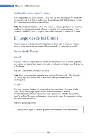 149
149 Manual de Hold’em Sin Límite
Con Posición contra más de 1 Jugador
Si me llega el bote sin abrir: Apuesto 3 / 4 de bote o el bote. Si me llega el bote abierto
(un raise previo): Si el flop es multicolor y descoordinado, call, de lo contrario re-raise
de 3 veces la cantidad del raise original (3x).
Nota: Personalmente apuesto 3 / 4 de bote cuando la cantidad que hay en ese momento
en el bote es relativamente grande a lo que es habitual en la mesa, y apuesto el bote
cuando la cantidad del bote es pequeña en relación con lo que es habitual en la mesa.
El juego desde los Blinds
Estamos jugando en la peor posición de la mesa, y desde aquí lo único que vamos a
hacer es perder dinero, así que nuestro objetivo es perder el menor dinero posible.
Selección de Manos
Grupo1
Si el bote viene con limpers hay que apostar por encima de lo que es normal, jugando
sin posición hay que ser más agresivo. La idea es castigar a los limpers y no dejarles ver
el flop barato.
Si el bote viene abierto, apostamos una 3 bet.
Nota: Si no lo tenemos claro, podemos solo pagar (cold call) con JJ y AK. (Ejemplo:
Un villano tight de la muerte abre el bote desde UTG y la cosa me huele a
chamusquina)
Grupo2
Si el bote viene con limpers, hay que decidir si queremos jugar a la grande o “a la
chica”. Si decidimos jugar agresivamente debemos aumentar la apuesta
considerablemente, debemos apostar más fuerte que un raise estándar. Si decidimos
jugar “a la chica” debemos ver la apuesta y jugar nuestra mano de manera especulativa
intentando controlar el bote.
Recordad que es importante:
Si decidimos jugar, lo tenemos que hacer apostando más fuerte de lo normal.
 