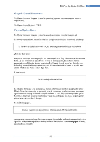 150
150Hold’em Sin Límite: FullRing
Grupo3 + Suited Connectors
Si el bote viene con limpers, vemos la apuesta y jugamos nuestra mano de manera
especulativa.
Si el bote viene abierto -> FOLD
Parejas Medias-Bajas
Si el bote viene con limpers, vemos la apuesta esperando conectar nuestro set.
Si el bote viene abierto, hacemos cold call y esperamos conectar nuestro set en el flop.
El objetivo es conectar nuestro set, no intentar ganar la mano con un overpair
¿Por qué digo esto?
Porque es usual que nuestra parejita sea un overpair en el flop e intentemos llevarnos el
bote… y ahí comienza el desastre. Si el bote es multijugador, los villanos habrán
conectado con el flop de formas inverosímiles. En este tipo de spots hay de todo, por
haber hay hasta vida biológica desconocida. El otro día vinieron los de la NASA a mi
casa a estudiar una mano. No os digo más.
Recordar que
En NL no hay manos triviales
El esfuerzo por jugar sólo un rango de manos determinado también es aplicable a los
blinds. Si no hacemos esto, lo que suele ocurrir es que nos involucremos en una mano
aparentemente tonta y acabemos complicándonos la vida. Hay que comprender que el
tiempo es dinero en un juego multimesa, y que si decido jugar esa mano es para ganar
dinero y no para perder el tiempo.
Si decidimos jugar…
Cuando jugamos sin posición nos interesa ganar el bote cuanto antes
Aunque aparentemente jugar fuerte es arriesgar demasiado, realmente esa cantidad extra
apostada incrementa exponencialmente nuestras opciones de victoria sin jugar la mano,
resultándonos rentable.
 