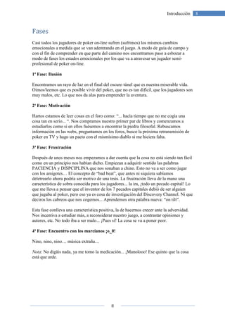 8
8Introducción
Fases
Casi todos los jugadores de poker on-line sufren (sufrimos) los mismos cambios
emocionales a medida que se van adentrando en el juego. A modo de guía de campo y
con el fín de comprender en que parte del camino nos encontramos paso a esbozar a
modo de fases los estados emocionales por los que va a atravesar un jugador semi-
profesional de poker on-line.
1ª Fase: Ilusión
Encontramos un rayo de luz en el final del oscuro túnel que es nuestra miserable vida.
Oimos/leemos que es posible vivir del poker, que no es tan difícil, que los jugadores son
muy malos, etc. Lo que nos da alas para emprender la aventura.
2ª Fase: Motivación
Hartos estamos de leer cosas en el foro como: “... hacía tiempo que no me cogía una
cosa tan en serio... “. Nos compramos nuestro primer par de libros y comenzamos a
estudiarlos como si en ellos fuésemos a encontrar la piedra filosofal. Rebuscamos
información en las webs, preguntamos en los foros, busco la próxima retransmisión de
poker en TV y hago un pacto con el mismísimo diablo si me hiciera falta.
3ª Fase: Frustración
Después de unos meses nos empezamos a dar cuenta que la cosa no está siendo tan fácil
como en un principio nos habían dicho. Empiezan a adquirir sentido las palabras
PACIENCIA y DISPCIPLINA que nos sonaban a chino. Esto no va a ser como jugar
con los amigotes… El concepto de “bad beat”, que antes ni siquiera sabíamos
deletrearlo ahora podría ser motivo de una tesis. La frustración lleva de la mano una
característica de sobra conocida para los jugadores... la ira, ¡todo un pecado capital! Lo
que me lleva a pensar que el inventor de los 7 pecados capitales debió de ser alguien
que jugaba al poker, pero eso ya es cosa de investigación del Discovery Channel. Ni que
deciros los cabreos que nos cogemos... Aprendemos otra palabra nueva: “on tilt”.
Esta fase conlleva una característica positiva, la de hacernos crecer ante la adversidad.
Nos incentiva a estudiar más, a reconsiderar nuestro juego, a contrastar opiniones y
autores, etc. No todo iba a ser malo... ¡Pues sí! La cosa se va a poner peor.
4ª Fase: Encuentro con los marcianos ¡o_0!
Nino, nino, nino… música extraña…
Nota: No digáis nada, ya me tomo la medicación... ¡Manolooo! Ese quinto que la cosa
está que arde.
 