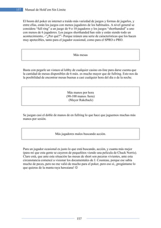 157
157 Manual de Hold’em Sin Límite
El boom del poker en internet a traído más variedad de juegos y formas de jugarlos, y
entre ellas, están los juegos con menos jugadores de los habituales. A nivel general se
considera “full ring” a un juego de 9 o 10 jugadores y los juegos “shorthanded” a uno
con menos de 6 jugadores. Los juegos shorthanded han sido y están siendo todo un
acontecimiento, -“¿Por qué?”- Porque reúnen una serie de características que los hacen
muy apetecibles, tanto para el jugador ocasional, como para el SPRO o PRO.
Más mesas
Basta con pegarle un vistazo al lobby de cualquier casino on-line para darse cuenta que
la cantidad de mesas disponibles de 6 máx. es mucho mayor que de fullring. Esto nos da
la posibilidad de encontrar mesas buenas a casi cualquier hora del día o de la noche.
Más manos por hora
(90-100 manos /hora)
(Mayor Rakeback)
Se juegan casi el doble de manos de en fullring lo que hace que juguemos muchas más
manos por sesión.
Más jugadores malos buscando acción.
Para un jugador ocasional es justo lo que está buscando, acción, y cuanta más mejor
(para mí que esta gente se cayeron de pequeñitos viendo una película de Chuck Norris).
Claro está, que ante esta situación las mesas de short son peceras vivientes, ante esta
circunstancia comencé a visionar los documentales de J. Cousteau, porque ese sabía
mucho de peces, pero no me valió de mucho para el poker, pero eso sí, ¡pregúntame lo
que quieras de la manta raya hawaiana! ☺
 