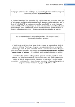158
158Hold’em Sin Límite: 6 Max.
Son juegos con mucha más acción que los juego fullring (a mesa completa) porque al
jugar menos jugadores se juegan más manos
Al jugar más manos por hora que en full ring, hay que tomar más decisiones, con lo que
un buen jugador tendrá más posibilidades de ganar porque se equivocará menos. A la ya
de por si “velocidad” de las manos en internet, hay que añadirle las mesas “fast”, que
son mesas TODAVÍA más rápidas que las mesas convencionales de shorthanded, con lo
que se consigue que la adrenalina del jugador se dispare. Una vez que han probado “el
subidón” se les hace difícil volver a jugar en las mesas convencionales de full ring.
Los juegos shorthanded castigan a los jugadores tight (muy selectivos)
y premian a los jugadores agresivos
¿Por qué no se puede jugar tight? Mejor dicho, ¿Por qué no se puede jugar tan tight
como en full ring? Pues porque si esperas a tener cartas premium no te va a salir
rentable jugar, amen, de que el personal te enfilará y nadie te verá los raises. Hay que
jugar MÁS manos que en full ring porque: a) tus oponentes juegan peores manos de
promedio que en full ring, y b ) Los blinds van el doble de rápido que en fullring.
El shorthanded es territorio de los jugadores que están cómodos jugando en mesas
agresivas y se desenvuelven bien con casi cualquier mano, pero claro, la potencia sin
control no sirve de nada, como decía el anuncio, así que vamos a cambiarnos los
neumáticos y prestar atención a la carretera, que la senda es peligrosa, y digo peligrosa
porque la varianza en este tipo de juegos es MUY GRANDE.
 