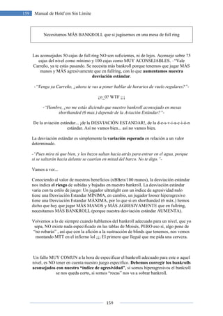159
159 Manual de Hold’em Sin Límite
Necesitamos MÁS BANKROLL que si jugásemos en una mesa de full ring
Las aconsejados 50 cajas de full ring NO son suficientes, ni de lejos. Aconsejo sobre 75
cajas del nivel como mínimo y 100 cajas como MUY ACONSEJABLES. –“Vale
Carreño, ya te estás pasando. Se necesita más bankroll porque tenemos que jugar MÁS
manos y MÁS agresivamente que en fullring, con lo que aumentamos nuestra
desviación estándar.
-“Venga ya Carreño, ¿ahora te vas a poner hablar de horarios de vuelo regulares?”-
¿o_0? WTF ¡¡¡
-“Hombre, ¿no me estás diciendo que nuestro bankroll aconsejado en mesas
shorthanded (6 max.) depende de la Aviación Estándar?”-
De la aviación estándar... ¡de la DESVIACIÓN ESTANDAR!, de la d-e-s-v-i-a-c-i-ó-n
estándar. Así no vamos bien... así no vamos bien.
La desviación estándar es simplemente la variación esperada en relación a un valor
determinado.
-“Pues mira tú que bien, y los buzos saltan hacia atrás para entrar en el agua, porque
si se saltarán hacia delante se caerían en mitad del barco. No te digo.”-
Vamos a ver...
Conociendo al valor de nuestros beneficios (xBBets/100 manos), la desviación estándar
nos indica el riesgo de subidas y bajadas en nuestro bankroll. La desviación estándar
varia con tu estilo de juego: Un jugador ultratight con un indice de agresividad nulo
tiene una Desviación Estandar MÍNIMA, en cambio, un jugador looser hiperagresivo
tiene una Desviación Estandar MÁXIMA, por lo que si en shorthanded (6 máx.) hemos
dicho que hay que jugar MÁS MANOS y MÁS AGRESIVAMENTE que en fullring,
necesitamos MÁS BANKROLL (porque nuestra desviación estándar AUMENTA).
Volvemos a lo de siempre cuando hablamos del bankroll adecuado para un nivel, que yo
sepa, NO existe nada especificado en las tablas de Moisés, PERO eso sí, algo pone de
“no robarás” , así que con la afición a la sustracción de blinds que tenemos, nos vemos
montando MTT en el infierno lol ¡¡¡ El primero que llegué que me pida una cerveza.
Un fallo MUY COMUN a la hora de especificar el bankroll adecuado para este o aquel
nivel, es NO tener en cuenta nuestro juego especifico. Debemos corregir los bankrolls
aconsejados con nuestro “índice de agresividad”, si somos hiperagresivos el bankroll
se nos queda corto, si somos “rocas” nos va a sobrar bankroll.
 