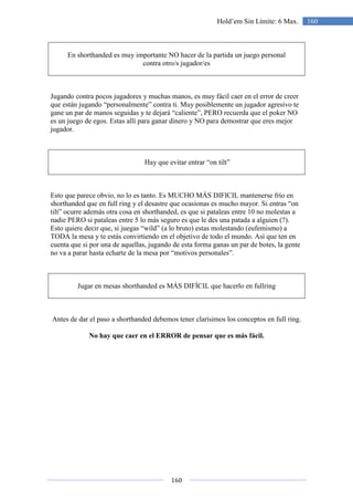 160
160Hold’em Sin Límite: 6 Max.
En shorthanded es muy importante NO hacer de la partida un juego personal
contra otro/s jugador/es
Jugando contra pocos jugadores y muchas manos, es muy fácil caer en el error de creer
que están jugando “personalmente” contra ti. Muy posiblemente un jugador agresivo te
gane un par de manos seguidas y te dejará “caliente”, PERO recuerda que el poker NO
es un juego de egos. Estas allí para ganar dinero y NO para demostrar que eres mejor
jugador.
Hay que evitar entrar “on tilt”
Esto que parece obvio, no lo es tanto. Es MUCHO MÁS DIFICIL mantenerse frío en
shorthanded que en full ring y el desastre que ocasionas es mucho mayor. Si entras “on
tilt” ocurre además otra cosa en shorthanded, es que si pataleas entre 10 no molestas a
nadie PERO si pataleas entre 5 lo más seguro es que le des una patada a alguien (?).
Esto quiere decir que, si juegas “wild” (a lo bruto) estas molestando (eufemismo) a
TODA la mesa y te estás convirtiendo en el objetivo de todo el mundo. Así que ten en
cuenta que si por una de aquellas, jugando de esta forma ganas un par de botes, la gente
no va a parar hasta echarte de la mesa por “motivos personales”.
Jugar en mesas shorthanded es MÁS DIFÍCIL que hacerlo en fullring
Antes de dar el paso a shorthanded debemos tener clarísimos los conceptos en full ring.
No hay que caer en el ERROR de pensar que es más fácil.
 