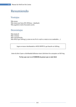 161
161 Manual de Hold’em Sin Límite
Resumiendo
Ventajas
Más mesas
Más manos por hora (90-100/hora, +rakeback)
Más jugadores malos buscando acción.
Desventajas
Más bankroll
Más varianza
Más concentración
Más difícil que fullring (y como no me fio lo vuelvo a meter en un cuadradito…)
Jugar en mesas shorthanded es MÁS DIFÍCIL que hacerlo en fullring
Antes de dar el paso a shorthanded debemos tener clarísimos los conceptos en full ring.
No hay que caer en el ERROR de pensar que es más fácil.
 