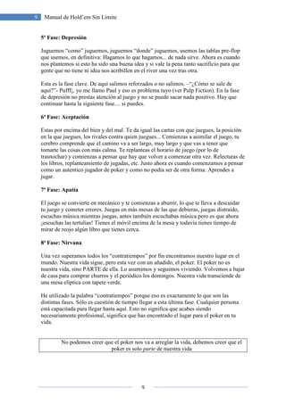 9
9 Manual de Hold’em Sin Límite
5ª Fase: Depresión
Juguemos “como” juguemos, juguemos “donde” juguemos, usemos las tablas pre-flop
que usemos, en definitiva: Hagamos lo que hagamos... de nada sirve. Ahora es cuando
nos plantemos si esto ha sido una buena idea y si vale la pena tanto sacrificio para que
gente que no tiene ni idea nos acribillen en el river una vez tras otra.
Esta es la fase clave. De aquí salimos reforzados o no salimos. –“¿Cómo se sale de
aquí?”- Pufff¡, yo me llamo Paul y eso es problema tuyo (ver Pulp Fiction). En la fase
de depresión no prestas atención al juego y no se puede sacar nada positivo. Hay que
continuar hasta la siguiente fase.... si puedes.
6ª Fase: Aceptación
Estas por encima del bien y del mal. Te da igual las cartas con que juegues, la posición
en la que juegues, los rivales contra quien juegues... Comienzas a asimilar el juego, tu
cerebro comprende que el camino va a ser largo, muy largo y que vas a tener que
tomarte las cosas con más calma. Te replanteas el horario de juego (por lo de
trasnochar) y comienzas a pensar que hay que volver a comenzar otra vez. Relecturas de
los libros, replanteamiento de jugadas, etc. Justo ahora es cuando comenzamos a pensar
como un autentico jugador de poker y como no podía ser de otra forma: Aprendes a
jugar.
7ª Fase: Apatía
El juego se convierte en mecánico y te comienzas a aburrir, lo que te lleva a descuidar
tu juego y cometer errores. Juegas en más mesas de las que debieras, juegas distraído,
escuchas música mientras juegas, antes también escuchabas música pero es que ahora
¡escuchas las tertulias! Tienes el móvil encima de la mesa y todavía tienes tiempo de
mirar de reojo algún libro que tienes cerca.
8ª Fase: Nirvana
Una vez superamos todos los “contratiempos” por fin encontramos nuestro lugar en el
mundo. Nuestra vida sigue, pero esta vez con un añadido, el poker. El poker no es
nuestra vida, sino PARTE de ella. Lo asumimos y seguimos viviendo. Volvemos a bajar
de casa para comprar churros y el periódico los domingos. Nuestra vida transciende de
una mesa elíptica con tapete verde.
He utilizado la palabra “contratiempos” porque eso es exactamente lo que son las
distintas fases. Sólo es cuestión de tiempo llegar a esta última fase. Cualquier persona
está capacitada para llegar hasta aquí. Esto no significa que acabes siendo
necesariamente profesional, significa que has encontrado el lugar para el poker en tu
vida.
No podemos creer que el poker nos va a arreglar la vida, debemos creer que el
poker es solo parte de nuestra vida
 