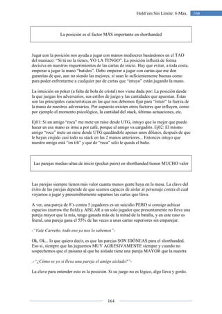 164
164Hold’em Sin Límite: 6 Max.
La posición es el factor MÁS importante en shorthanded
Jugar con la posición nos ayuda a jugar con manos mediocres basándonos en el TAO
del maniaco: “Si tú no la tienes, YO LA TENGO”. La posición influirá de forma
decisiva en nuestros requerimientos de las cartas de inicio. Hay que evitar, a toda costa,
empezar a jugar la mano “batidos”. Debo empezar a jugar con cartas que me den
garantías de que, aun no siendo las mejores, sí sean lo suficientemente buenas como
para poder enfrentarme a cualquier par de cartas que “intuyo” están jugando la mano.
La intuición en poker (a falta de bola de cristal) nos viene dada por: La posición desde
la que juegan los adversarios, sus estilos de juego y las cantidades que apuestan. Estas
son las principales características en las que nos debemos fijar para “intuir” la fuerza de
la mano de nuestros adversarios. Por supuesto existen otros factores que influyen, como
por ejemplo el momento psicológico, la cantidad del stack, últimas actuaciones, etc.
Ej01: Si un amigo “roca” me mete un raise desde UTG, intuyo que lo mejor que puedo
hacer en esa mano es irme a por café, porque el amigo va cargadito. Ej02: El mismo
amigo “roca” mete un raise desde UTG quedándole apenas unos dólares, después de que
le hayan crujido casi todo su stack en las 2 manos anteriores... Entonces intuyo que
nuestro amigo está “on tilt” y que de “roca” sólo le queda el baño.
Las parejas medias-altas de inicio (pocket pairs) en shorthanded tienen MUCHO valor
Las parejas siempre tienen más valor cuanta menos gente haya en la mesa. La clave del
éxito de las parejas depende de que seamos capaces de aislar al personaje contra el cual
vayamos a jugar y presumiblemente sepamos las cartas que lleva.
A ver, una pareja de 8’s contra 5 jugadores es un suicidio PERO si consigo achicar
espacios (narrow the field) y AISLAR a un solo jugador que presuntamente no lleva una
pareja mayor que la mía, tengo ganada más de la mitad de la batalla, y en este caso es
literal, una pareja gana el 55% de las veces a unas cartas superiores sin emparejar.
-“Vale Carreño, todo eso ya nos lo sabemos”-
Ok, Ok... lo que quiero decir, es que las parejas SON IDÓNEAS para el shorthanded.
Eso sí, siempre que las juguemos MUY AGRESIVAMENTE siempre y cuando no
sospechemos que el paisano al que he aislado tiene una pareja MAYOR que la nuestra
.-“¿Cómo se yo si lleva una pareja el amigo aislado?”-
La clave para entender esto es la posición. Si su juego no es lógico, algo lleva y gordo.
 
