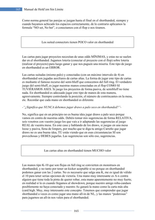 165
165 Manual de Hold’em Sin Límite
Como norma general las parejas se juegan hasta el final en el shorthanded, siempre y
cuando hayamos achicado los espacios correctamente, de lo contrario aplicamos la
formula “NO set, No bet”, o conectamos con el flop o nos tiramos.
Los suited connectors tienen POCO valor en shorthanded
Las cartas para jugar proyectos necesitan de unas odds MÍNIMAS, y estas no se suelen
dar en el shorthanded. Jugamos lotería (conectar el proyecto con el flop) sobre lotería
(realizar el proyecto) para luego ganar y que nos paguen una miseria. Este tipo de juego
en shorthanded es un ERROR.
Las cartas suitadas (mismo palo) y conectadas (con un máximo intervalo de 4) en
shorthanded son jugadas auxiliares de cartas altas. La forma de jugar este tipo de cartas
es mediante el famoso recurso del semi-bluff que conocemos del full ring. El verdadero
juego del semi-bluff, es jugar nuestras manos conectadas en el flop COMO SI
TUVIÉRAMOS ASES. Si juego los proyectos de forma pasiva, de semibluff no tiene
nada. En shorthanded es adecuado jugar este tipo de manos de esta manera,
agresivamente. Siempre controlando la posición, el número de contrincantes en la mesa,
etc. Recordar que cada mano en shorthanded es diferente.
-“¿Significa que NUNCA debemos jugar draws a palo seco en shorthanded?”-
No, significa que en un principio no es buena idea jugar draws a palo seco porque
vamos en contra de nuestras odds. Debéis tomar mis sugerencias de forma RELATIVA,
sois vosotros con vuestro juego los que vais a ir adaptando las sugerencias al juego
REAL de vuestra mesa. En este caso y hablando de los draws, si juegas en una mesa
loose y pasiva, llena de limpers, por mucho que te diga tu amigo Carreño que jugar
draws no es una buena idea, TÚ estás viendo que en esas circunstancias SÍ son
provechosas y DEBES jugarlas. Las sugerencias son sólo eso, sugerencias.
Las cartas altas en shorthanded tienen MUCHO valor
Las manos tipo K-10 que son flojas en full ring se convierten en monstruos en
shorthanded, y no tanto por tener un kicker aceptable si no porque en shorthanded
podemos ganar con las 2 cartas. No es necesario que salga una K, me es igual de válido
el 10 para tener serias opciones de victoria. Una mano muy interesante es A-x contra
alguien que tiene toda la pinta de querer robar, esta mano aparentemente no muy fuerte,
en realidad sí lo es cuando llegamos al showdown, porque nuestro amigo roba-candaos
posiblemente no haya conectado y nuestro As ganará la mano como la carta más alta
(card high. Muy, muy interesante este concepto. Tenemos que comprender que jugar
shorthanded a veces es como jugar una mano all-in de NL, y las manos “poderosas”
para jugarnos un all-in nos valen para el shorthanded.
 