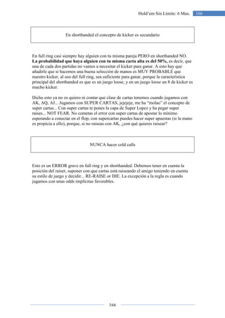 166
166Hold’em Sin Límite: 6 Max.
En shorthanded el concepto de kicker es secundario
En full ring casi siempre hay alguien con tu misma pareja PERO en shorthanded NO.
La probabilidad que haya alguien con tu misma carta alta es del 50%, es decir, que
una de cada dos partidas no vamos a necesitar el kicker para ganar. A esto hay que
añadirle que si hacemos una buena selección de manos es MUY PROBABLE que
nuestro kicker, al uso del full ring, sea suficiente para ganar, porque la característica
principal del shorthanded es que es un juego loose, y en un juego loose un 8 de kicker es
mucho kicker.
Dicho esto ya no os quiero ni contar que clase de cartas tenemos cuando jugamos con
AK, AQ, AJ... Jugamos con SUPER CARTAS, jejejeje, me ha “molao” el concepto de
super cartas... Con super cartas te pones la capa de Super Lopez y ha pegar super
raises... NOT FEAR. No cometas el error con super cartas de apostar lo mínimo
esperando a conectar en el flop, con supercartas puedes hacer super apuestas (si la mano
es propicia a ello), porque, si no raiseas con AK, ¿con qué quieres raisear?
NUNCA hacer cold calls
Esto es un ERROR grave en full ring y en shorthanded. Debemos tener en cuenta la
posición del raiser, suponer con que cartas está raiseando el amigo teniendo en cuenta
su estilo de juego y decidir... RE-RAISE or DIE. La excepción a la regla es cuando
jugamos con unas odds implícitas favorables.
 