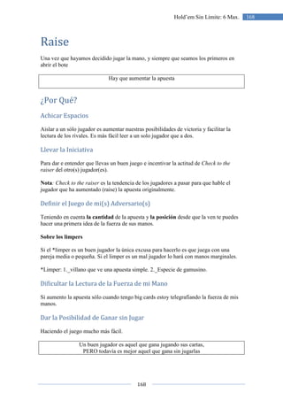 168
168Hold’em Sin Límite: 6 Max.
Raise
Una vez que hayamos decidido jugar la mano, y siempre que seamos los primeros en
abrir el bote
Hay que aumentar la apuesta
¿Por Qué?
Achicar Espacios
Aislar a un sólo jugador es aumentar nuestras posibilidades de victoria y facilitar la
lectura de los rivales. Es más fácil leer a un solo jugador que a dos.
Llevar la Iniciativa
Para dar e entender que llevas un buen juego e incentivar la actitud de Check to the
raiser del otro(s) jugador(es).
Nota: Check to the raiser es la tendencia de los jugadores a pasar para que hable el
jugador que ha aumentado (raise) la apuesta originalmente.
Definir el Juego de mi(s) Adversario(s)
Teniendo en cuenta la cantidad de la apuesta y la posición desde que la ven te puedes
hacer una primera idea de la fuerza de sus manos.
Sobre los limpers
Si el *limper es un buen jugador la única excusa para hacerlo es que juega con una
pareja media o pequeña. Si el limper es un mal jugador lo hará con manos marginales.
*Limper: 1._villano que ve una apuesta simple. 2._Especie de gamusino.
Dificultar la Lectura de la Fuerza de mi Mano
Si aumento la apuesta sólo cuando tengo big cards estoy telegrafiando la fuerza de mis
manos.
Dar la Posibilidad de Ganar sin Jugar
Haciendo el juego mucho más fácil.
Un buen jugador es aquel que gana jugando sus cartas,
PERO todavía es mejor aquel que gana sin jugarlas
 