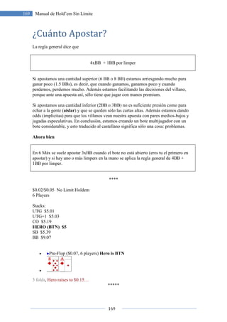 169
169 Manual de Hold’em Sin Límite
¿Cuánto Apostar?
La regla general dice que
4xBB + 1BB por limper
Si apostamos una cantidad superior (6 BB o 8 BB) estamos arriesgando mucho para
ganar poco (1.5 BBs), es decir, que cuando ganamos, ganamos poco y cuando
perdemos, perdemos mucho. Además estamos facilitando las decisiones del villano,
porque ante una apuesta así, sólo tiene que jugar con manos premium.
Si apostamos una cantidad inferior (2BB o 3BB) no es suficiente presión como para
echar a la gente (aislar) y que se queden sólo las cartas altas. Además estamos dando
odds (implícitas) para que los villanos vean nuestra apuesta con pares medios-bajos y
jugadas especulativas. En conclusión, estamos creando un bote multijugador con un
bote considerable, y esto traducido al castellano significa sólo una cosa: problemas.
Ahora bien
En 6 Máx se suele apostar 3xBB cuando el bote no está abierto (eres tu el primero en
apostar) y si hay uno o más limpers en la mano se aplica la regla general de 4BB +
1BB por limper.
****
$0.02/$0.05 No Limit Holdem
6 Players
Stacks:
UTG $5.01
UTG+1 $5.03
CO $5.19
HERO (BTN) $5
SB $5.39
BB $9.07
• Pre-Flop ($0.07, 6 players) Hero is BTN
•
3 folds, Hero raises to $0.15…
*****
 