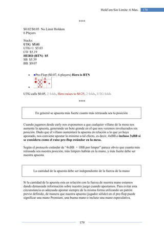 170
170Hold’em Sin Límite: 6 Max.
****
$0.02/$0.05 No Limit Holdem
6 Players
Stacks:
UTG $5.01
UTG+1 $5.03
CO $5.19
HERO (BTN) $5
SB $5.39
BB $9.07
• Pre-Flop ($0.07, 6 players) Hero is BTN
•
UTG calls $0.05, 2 folds, Hero raises to $0.25, 2 folds, UTG folds
****
En general se apuesta más fuerte cuanto más retrasada sea tu posición
Cuando jugamos desde early nos exponemos a que cualquier villano de la mesa nos
aumente la apuesta, generando un bote grande en el que nos veremos involucrados sin
posición. Dado que el villano aumentará la apuesta en relación a lo que yo haya
apostado, nos conviene apostar lo mínimo a tal efecto, es decir, 4xBB o incluso 3xBB si
se considera como el raise pre-flop estándar en la mesa.
Según el protocolo estándar de “4xBB + 1BB por limper” parece obvio que cuanta más
retrasada sea nuestra posición, más limpers habrán en la mano, y más fuerte debe ser
nuestra apuesta.
La cantidad de la apuesta debe ser independiente de la fuerza de la mano
Si la cantidad de la apuesta esta en relación con la fuerza de nuestra mano estamos
dando demasiada información sobre nuestro juego cuando apostamos. Para evitar esta
circunstancia es adecuada apostar siempre de la misma forma utilizando un patrón
previo definido, de manera que nuestra apuesta (jugador sólido) en el pre-flop puede
significar una mano Premium, una buena mano o incluso una mano especulativa.
 