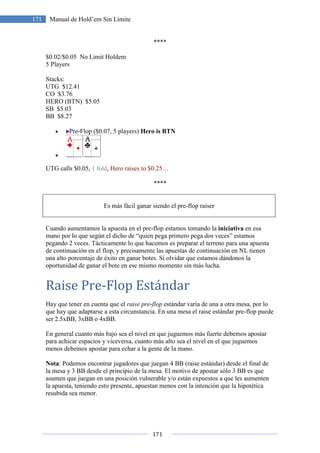 171
171 Manual de Hold’em Sin Límite
****
$0.02/$0.05 No Limit Holdem
5 Players
Stacks:
UTG $12.41
CO $3.76
HERO (BTN) $5.05
SB $5.03
BB $8.27
• Pre-Flop ($0.07, 5 players) Hero is BTN
•
UTG calls $0.05, 1 fold, Hero raises to $0.25…
****
Es más fácil ganar siendo el pre-flop raiser
Cuando aumentamos la apuesta en el pre-flop estamos tomando la iniciativa en esa
mano por lo que según el dicho de “quien pega primero pega dos veces” estamos
pegando 2 veces. Tácticamente lo que hacemos es preparar el terreno para una apuesta
de continuación en el flop, y precisamente las apuestas de continuación en NL tienen
una alto porcentaje de éxito en ganar botes. Si olvidar que estamos dándonos la
oportunidad de ganar el bote en ese mismo momento sin más lucha.
Raise Pre-Flop Estándar
Hay que tener en cuenta que el raise pre-flop estándar varía de una a otra mesa, por lo
que hay que adaptarse a esta circunstancia. En una mesa el raise estándar pre-flop puede
ser 2.5xBB, 3xBB o 4xBB.
En general cuanto más bajo sea el nivel en que juguemos más fuerte debemos apostar
para achicar espacios y viceversa, cuanto más alto sea el nivel en el que juguemos
menos debemos apostar para echar a la gente de la mano.
Nota: Podemos encontrar jugadores que juegan 4 BB (raise estándar) desde el final de
la mesa y 3 BB desde el principio de la mesa. El motivo de apostar sólo 3 BB es que
asumen que juegan en una posición vulnerable y/o están expuestos a que les aumenten
la apuesta, teniendo esto presente, apuestan menos con la intención que la hipotética
resubida sea menor.
 