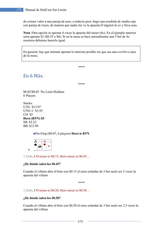 173
173 Manual de Hold’em Sin Límite
de extraer valor a una pareja de ases, o todavía peor, hago una resubida de media caja
con pareja de reyes, de manera que nadie me ve la apuesta O alguien la ve y lleva ases.
Nota: Otra opción es apostar 4 veces la apuesta del raiser (4x). En el ejemplo anterior
seria apostar $1 ($0.25 x $4). Si en la mesa se hace normalmente una 3 bet de 4x
nosotros debemos hacerlo igual.
En general, hay que intentar apostar lo máximo posible sin que sea una overbet a ojos
de la mesa.
****
En 6 Máx.
****
$0.02/$0.05 No Limit Holdem
6 Players
Stacks:
UTG $13.97
UTG+1 $3.95
CO $5
Hero (BTN) $5
SB $2.22
BB $12.88
Pre-Flop ($0.07, 6 players) Hero is BTN
•
2 folds, CO raises to $0.15, Hero raises to $0.45…
¿De dónde salen los $0.45?
Cuando el villano abre el bote con $0.15 el raise estándar de 3 bet suele ser 3 veces la
apuesta del villano
****
2 folds, CO raises to $0.20, Hero raises to $0.50…
¿De dónde salen los $0.50?
Cuando el villano abre el bote con $0.20 el raise estándar de 3 bet suele ser 2.5 veces la
apuesta del villano
 
