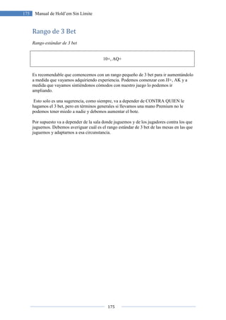 175
175 Manual de Hold’em Sin Límite
Rango de 3 Bet
Rango estándar de 3 bet
10+, AQ+
Es recomendable que comencemos con un rango pequeño de 3 bet para ir aumentándolo
a medida que vayamos adquiriendo experiencia. Podemos comenzar con JJ+, AK y a
medida que vayamos sintiéndonos cómodos con nuestro juego lo podemos ir
ampliando.
Esto solo es una sugerencia, como siempre, va a depender de CONTRA QUIEN le
hagamos el 3 bet, pero en términos generales si llevamos una mano Premium no le
podemos tener miedo a nadie y debemos aumentar el bote.
Por supuesto va a depender de la sala donde juguemos y de los jugadores contra los que
juguemos. Debemos averiguar cuál es el rango estándar de 3 bet de las mesas en las que
juguemos y adaptarnos a esa circunstancia.
 