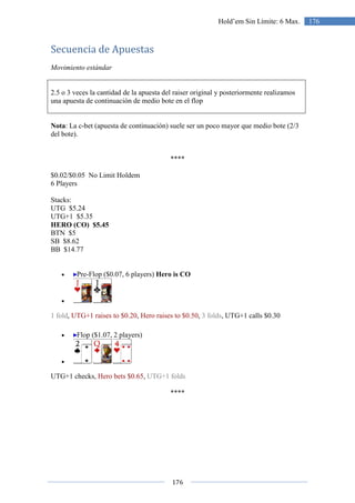 176
176Hold’em Sin Límite: 6 Max.
Secuencia de Apuestas
Movimiento estándar
2.5 o 3 veces la cantidad de la apuesta del raiser original y posteriormente realizamos
una apuesta de continuación de medio bote en el flop
Nota: La c-bet (apuesta de continuación) suele ser un poco mayor que medio bote (2/3
del bote).
****
$0.02/$0.05 No Limit Holdem
6 Players
Stacks:
UTG $5.24
UTG+1 $5.35
HERO (CO) $5.45
BTN $5
SB $8.62
BB $14.77
• Pre-Flop ($0.07, 6 players) Hero is CO
•
1 fold, UTG+1 raises to $0.20, Hero raises to $0.50, 3 folds, UTG+1 calls $0.30
• Flop ($1.07, 2 players)
•
UTG+1 checks, Hero bets $0.65, UTG+1 folds
****
 