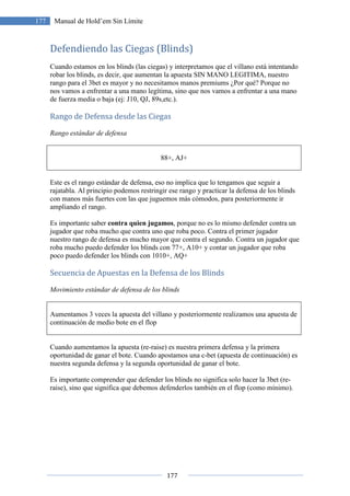 177
177 Manual de Hold’em Sin Límite
Defendiendo las Ciegas (Blinds)
Cuando estamos en los blinds (las ciegas) y interpretamos que el villano está intentando
robar los blinds, es decir, que aumentan la apuesta SIN MANO LEGITIMA, nuestro
rango para el 3bet es mayor y no necesitamos manos premiums ¿Por qué? Porque no
nos vamos a enfrentar a una mano legítima, sino que nos vamos a enfrentar a una mano
de fuerza media o baja (ej: J10, QJ, 89s,etc.).
Rango de Defensa desde las Ciegas
Rango estándar de defensa
88+, AJ+
Este es el rango estándar de defensa, eso no implica que lo tengamos que seguir a
rajatabla. Al principio podemos restringir ese rango y practicar la defensa de los blinds
con manos más fuertes con las que juguemos más cómodos, para posteriormente ir
ampliando el rango.
Es importante saber contra quien jugamos, porque no es lo mismo defender contra un
jugador que roba mucho que contra uno que roba poco. Contra el primer jugador
nuestro rango de defensa es mucho mayor que contra el segundo. Contra un jugador que
roba mucho puedo defender los blinds con 77+, A10+ y contar un jugador que roba
poco puedo defender los blinds con 1010+, AQ+
Secuencia de Apuestas en la Defensa de los Blinds
Movimiento estándar de defensa de los blinds
Aumentamos 3 veces la apuesta del villano y posteriormente realizamos una apuesta de
continuación de medio bote en el flop
Cuando aumentamos la apuesta (re-raise) es nuestra primera defensa y la primera
oportunidad de ganar el bote. Cuando apostamos una c-bet (apuesta de continuación) es
nuestra segunda defensa y la segunda oportunidad de ganar el bote.
Es importante comprender que defender los blinds no significa solo hacer la 3bet (re-
raise), sino que significa que debemos defenderlos también en el flop (como mínimo).
 