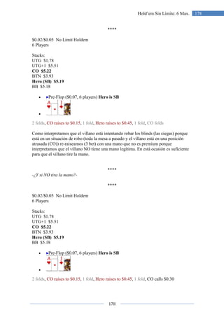 178
178Hold’em Sin Límite: 6 Max.
****
$0.02/$0.05 No Limit Holdem
6 Players
Stacks:
UTG $1.78
UTG+1 $5.51
CO $5.22
BTN $3.93
Hero (SB) $5.19
BB $5.18
• Pre-Flop ($0.07, 6 players) Hero is SB
•
2 folds, CO raises to $0.15, 1 fold, Hero raises to $0.45, 1 fold, CO folds
Como interpretamos que el villano está intentando robar los blinds (las ciegas) porque
está en un situación de robo (toda la mesa a pasado y el villano está en una posición
atrasada (CO)) re-raiseamos (3 bet) con una mano que no es premium porque
interpretamos que el villano NO tiene una mano legítima. En está ocasión es suficiente
para que el villano tire la mano.
****
-¿Y si NO tira la mano?-
****
$0.02/$0.05 No Limit Holdem
6 Players
Stacks:
UTG $1.78
UTG+1 $5.51
CO $5.22
BTN $3.93
Hero (SB) $5.19
BB $5.18
• Pre-Flop ($0.07, 6 players) Hero is SB
•
2 folds, CO raises to $0.15, 1 fold, Hero raises to $0.45, 1 fold, CO calls $0.30
 