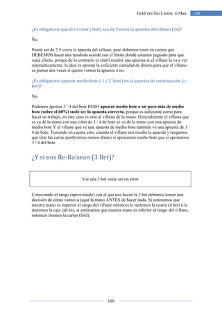 180
180Hold’em Sin Límite: 6 Max.
¿Es obligatorio que el re-raise (3bet) sea de 3 veces la apuesta del villano (3x)?
No.
Puede ser de 2.5 veces la apuesta del villano, pero debemos tener en cuenta que
DEBEMOS hacer una resubida acorde con el límite donde estemos jugando para que
surja efecto, porque de lo contrario es inútil resubir una apuesta si el villano la va a ver
automáticamente, la idea es apostar la suficiente cantidad de dinero para que el villano
se piense dos veces si quiere vernos la apuesta o no.
¿Es obligatorio apostar medio bote ( 1 / 2 bote) en la apuesta de continuación (c-
bet)?
No.
Podemos apostar 3 / 4 del bote PERO apostar medio bote o un poco más de medio
bote (sobre el 60%) suele ser la apuesta correcta, porque es suficiente como para
hacer su trabajo, en este caso es tirar al villano de la mano. Generalmente el villano que
se va de la mano con una c-bet de 3 / 4 de bote se va de la mano con una apuesta de
medio bote Y el villano que ve una apuesta de medio bote también ve una apuesta de 3 /
4 de bote. Teniendo en cuenta esto, cuando el villano nos resuba la apuesta y tengamos
que tirar las cartas perderemos menos dinero si apostamos medio bote que si apostamos
3 / 4 del bote.
¿Y si nos Re-Raisean (3 Bet)?
Ver una 3 bet suele ser un error
Conociendo el rango (aproximado) con el que nos hacen la 3 bet debemos tomar una
decisión de cómo vamos a jugar la mano ANTES de hacer nada. Si estimamos que
nuestra mano es superior al rango del villano entonces le metemos la cuarta (4 bet) o le
metemos la caja (all-in), si estimamos que nuestra mano es inferior al rango del villano,
entonces tiramos la cartas (fold).
 