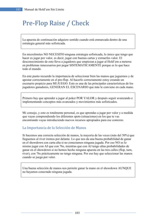 183
183 Manual de Hold’em Sin Límite
Pre-Flop Raise / Check
La apuesta de continuación adquiere sentido cuando está enmarcada dentro de una
estrategia general más sofisticada.
En microlímites NO NECESITO ninguna estrategia sofisticada, lo único que tengo que
hacer es jugar por valor, es decir, jugar con buenas cartas y extraerles valor. El
desconocimiento de esto lleva a jugadores que empiezan a jugar al Hold’em a meterse
en problemas innecesarios por pegar SISTEMATICAMENTE porque es lo que hace
todo el mundo.
En este punto recuerdo la importancia de seleccionar bien las manos que juguemos y de
apostar correctamente en el pre-flop. Al hacerlo correctamente estoy creando un
escenario propicio para MI JUEGO. Esto es una de las principales características de los
jugadores ganadores, GENERAN EL ESCENARIO que más le conviene en cada mano.
Primero hay que aprender a jugar al poker POR VALOR y después seguir avanzando e
implementando conceptos más avanzados y movimientos más sofisticados.
Mi consejo, y esto es totalmente personal, es que aprendas a jugar por valor y a medida
que vayas comprendiendo los diferentes spots (situaciones) en los que te vas
encontrando vayas introduciendo nuevos recursos apropiados para ese contexto.
La Importancia de la Selección de Manos
Si hacemos una correcta selección de manos, la mayoría de las veces (más del 50%) que
lleguemos al river iremos por delante. Lo que nos da una buena probabilidad de ganar
en el showdown con carta alta si no conectamos ninguna jugada. Por eso NO es lo
mismo jugar con AJ que con 76s, mientras que con AJ tengo altas probabilidades de
ganar en el showdown si no hemos hecho ninguna apuesta en las tres calles (flop, turn,
river), con 76s prácticamente no tengo ninguna. Por eso hay que seleccionar las manos
cuando se juega por valor.
Una buena selección de manos nos permite ganar la mano en el showdown AUNQUE
no hayamos conectado ninguna jugada.
 