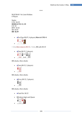 184
184Hold’em Sin Límite: 6 Max.
****
$0.02/$0.05 No Limit Holdem
6 Players
Stacks:
UTG $4.29
HERO (UTG+1) $5
CO $5
BTN $2.82
SB $4.93
BB $6.49
• Pre-Flop ($0.07, 6 players) Hero is UTG+1
•
1 fold, Hero raises to $0.15, 3 folds, BB calls $0.10
• Flop ($0.32, 2 players)
•
BB checks, Hero checks
• Turn ($0.32, 2 players)
•
BB checks, Hero checks
• River ($0.32, 2 players)
•
BB checks, Hero checks
• Final Pot: $0.32
• BB shows high card Queen
•
 
