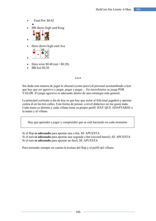 186
186Hold’em Sin Límite: 6 Max.
• Final Pot: $0.42
• BB shows high card King
•
• Hero shows high card Ace
•
• Hero wins $0.40 (net +$0.20)
• BB lost $0.20
****
Sin duda esta manera de jugar le chocará (como poco) al personal acostumbrado a leer
que hay que ser agresivo y pegar, pegar y pegar… En microlímites se juega POR
VALOR. El juego agresivo es adecuado dentro de una estrategia más general.
La principal corriente a día de hoy es que hay que aislar al fish (mal jugador) y apostar
contra él en las tres calles. Esta forma de pensar, a nivel didáctico no me gusta nada.
Cada mano es distinta y cada villano tiene su propio perfil. HAY QUE ADAPTARSE a
la mano y al villano.
Hay que aprender a jugar y comprender que se está haciendo en cada momento
Si el flop es adecuado para apostar una c-bet, SE APUESTA
Si el turn es adecuado para apostar una segunda c-bet (second barrel), SE APUESTA
Si el turn es adecuado para apostar un farol, SE APUESTA
Pero teniendo siempre en cuenta la textura del flop y el perfil del villano.
 