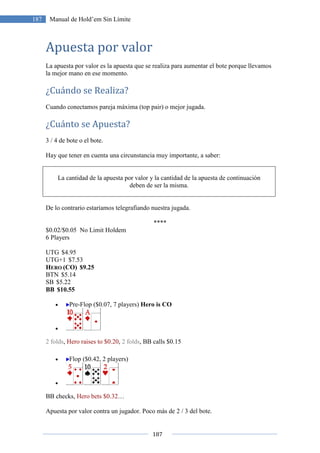 187
187 Manual de Hold’em Sin Límite
Apuesta por valor
La apuesta por valor es la apuesta que se realiza para aumentar el bote porque llevamos
la mejor mano en ese momento.
¿Cuándo se Realiza?
Cuando conectamos pareja máxima (top pair) o mejor jugada.
¿Cuánto se Apuesta?
3 / 4 de bote o el bote.
Hay que tener en cuenta una circunstancia muy importante, a saber:
La cantidad de la apuesta por valor y la cantidad de la apuesta de continuación
deben de ser la misma.
De lo contrario estaríamos telegrafiando nuestra jugada.
****
$0.02/$0.05 No Limit Holdem
6 Players
UTG $4.95
UTG+1 $7.53
HERO (CO) $9.25
BTN $5.14
SB $5.22
BB $10.55
• Pre-Flop ($0.07, 7 players) Hero is CO
•
2 folds, Hero raises to $0.20, 2 folds, BB calls $0.15
• Flop ($0.42, 2 players)
•
BB checks, Hero bets $0.32…
Apuesta por valor contra un jugador. Poco más de 2 / 3 del bote.
 